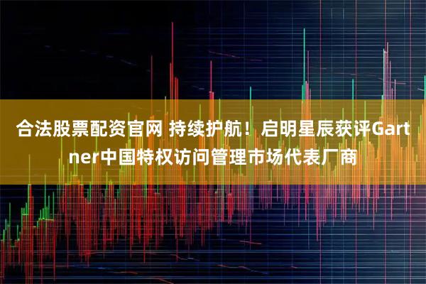 合法股票配资官网 持续护航！启明星辰获评Gartner中国特权访问管理市场代表厂商