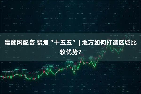赢翻网配资 聚焦“十五五” | 地方如何打造区域比较优势？