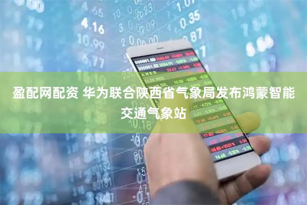 盈配网配资 华为联合陕西省气象局发布鸿蒙智能交通气象站