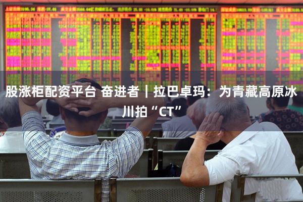 股涨柜配资平台 奋进者｜拉巴卓玛：为青藏高原冰川拍“CT”