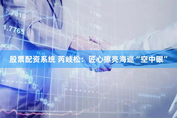 股票配资系统 芮岐松：匠心擦亮海巡“空中眼”