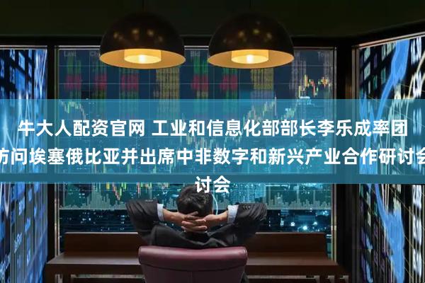 牛大人配资官网 工业和信息化部部长李乐成率团访问埃塞俄比亚并出席中非数字和新兴产业合作研讨会