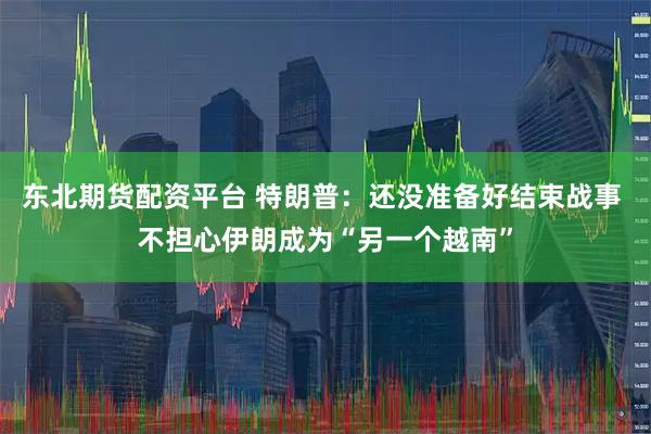东北期货配资平台 特朗普：还没准备好结束战事 不担心伊朗成为“另一个越南”
