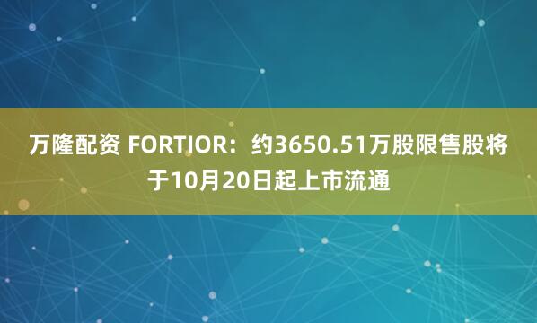 万隆配资 FORTIOR：约3650.51万股限售股将于10月20日起上市流通