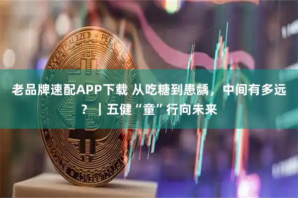 老品牌速配APP下载 从吃糖到患龋，中间有多远？｜五健“童”行向未来