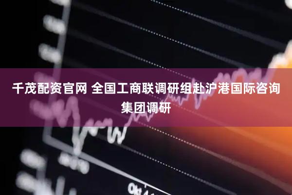 千茂配资官网 全国工商联调研组赴沪港国际咨询集团调研