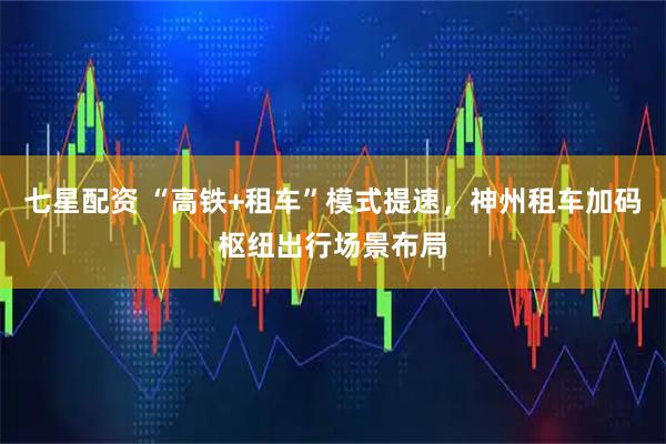 七星配资 “高铁+租车”模式提速，神州租车加码枢纽出行场景布局