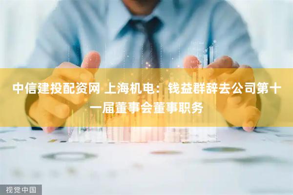中信建投配资网 上海机电：钱益群辞去公司第十一届董事会董事职务
