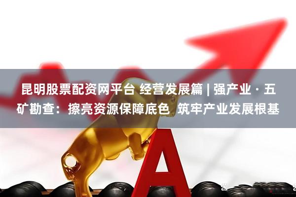 昆明股票配资网平台 经营发展篇 | 强产业 · 五矿勘查：擦亮资源保障底色  筑牢产业发展根基