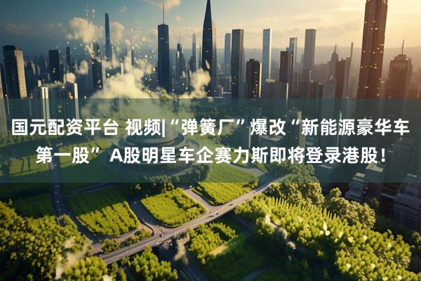 国元配资平台 视频|“弹簧厂”爆改“新能源豪华车第一股” A股明星车企赛力斯即将登录港股！