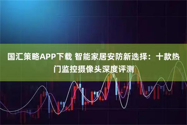 国汇策略APP下载 智能家居安防新选择：十款热门监控摄像头深度评测