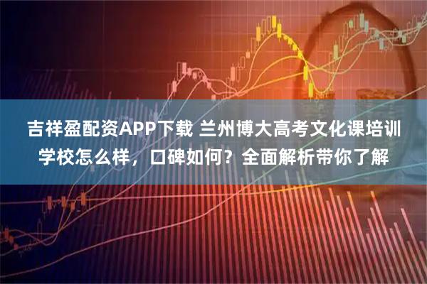 吉祥盈配资APP下载 兰州博大高考文化课培训学校怎么样，口碑如何？全面解析带你了解