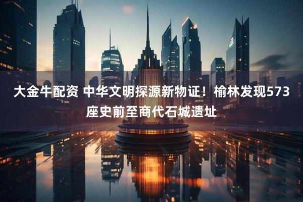 大金牛配资 中华文明探源新物证！榆林发现573座史前至商代石城遗址