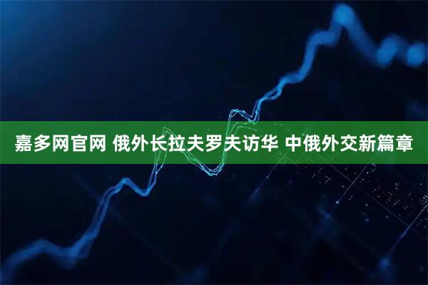 嘉多网官网 俄外长拉夫罗夫访华 中俄外交新篇章