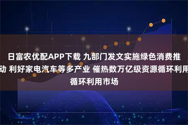 日富农优配APP下载 九部门发文实施绿色消费推进行动 利好家电汽车等多产业 催热数万亿级资源循环利用市场