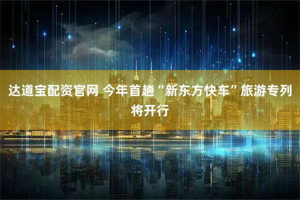 达道宝配资官网 今年首趟“新东方快车”旅游专列将开行