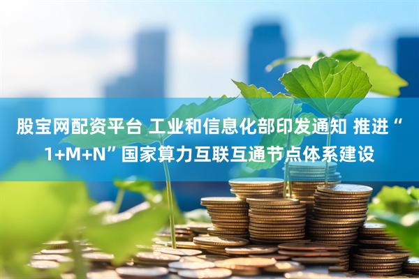 股宝网配资平台 工业和信息化部印发通知 推进“1+M+N”国家算力互联互通节点体系建设