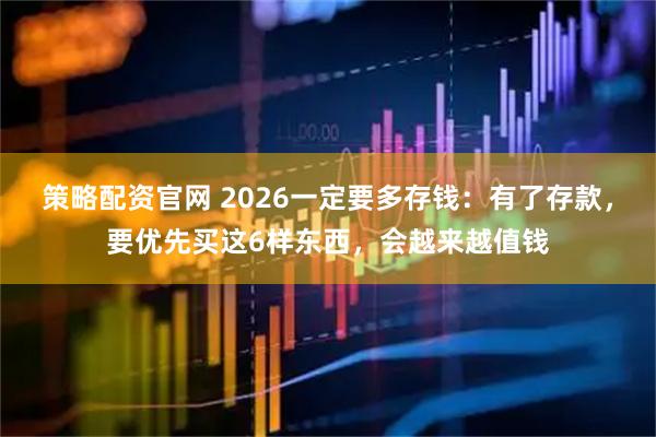 策略配资官网 2026一定要多存钱:有了存款,要优先买这6样东西,会越来越值钱
