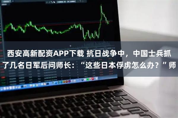 西安高新配资APP下载 抗日战争中，中国士兵抓了几名日军后问师长：“这些日本俘虏怎么办？”师