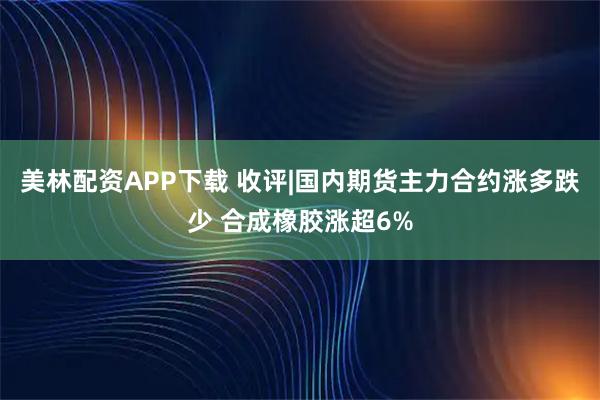 美林配资APP下载 收评|国内期货主力合约涨多跌少 合成橡胶涨超6%