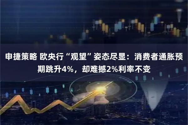 申捷策略 欧央行“观望”姿态尽显：消费者通胀预期跳升4%，却难撼2%利率不变