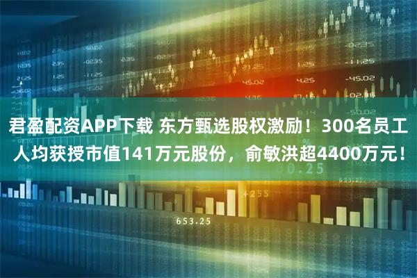 君盈配资APP下载 东方甄选股权激励！300名员工人均获授市值141万元股份，俞敏洪超4400万元！