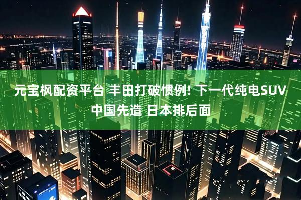 元宝枫配资平台 丰田打破惯例! 下一代纯电SUV中国先造 日本排后面